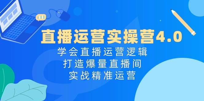 直播运营实操营4.0：学会直播运营逻辑，打造爆量直播间，实战精准运营